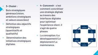 ▸ 3- Choisir :
▸ Buts stratégiques
généraux (vision,
ambitions stratégiques
et valeurs associées)
▸ Définition des objectifs
stratégiques
(quantitatifs et
qualitatifs)
▸ Détermination des
initiatives stratégiques
digitales
▸ 4- Concevoir : c’est
comment concrétiser
une stratégie digitale
au travers des
interfaces digitales
pour optimiser
l’expérience client. Il
s’agit de quatre
phases
▸ La conception /Le
développement/Le
déploiement/La
maintenance.
7
 