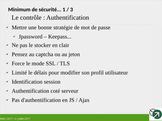 RMLL 2017 – 4 Juillet 2017
Minimum de sécurité... 1 / 3
✔
Mettre une bonne stratégie de mot de passe
✔
Jpassword – Keepass...
✔
Ne pas le stocker en clair
✔
Pensez au captcha ou au jeton
✔
Force le mode SSL / TLS
✔
Limité le délais pour modifier son profil utilisateur
✔
Identification session
✔
Authentification coté serveur
✔
Pas d'authentification en JS / Ajax
Le contrôle : Authentification
 