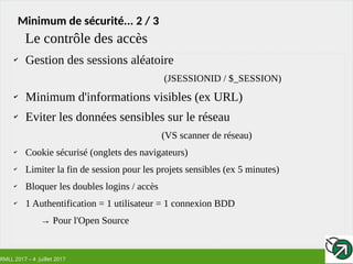 RMLL 2017 – 4 Juillet 2017
Minimum de sécurité... 2 / 3
✔
Gestion des sessions aléatoire
(JSESSIONID / $_SESSION)
✔
Minimum d'informations visibles (ex URL)
✔
Eviter les données sensibles sur le réseau
(VS scanner de réseau)
✔
Cookie sécurisé (onglets des navigateurs)
✔
Limiter la fin de session pour les projets sensibles (ex 5 minutes)
✔
Bloquer les doubles logins / accès
✔
1 Authentification = 1 utilisateur = 1 connexion BDD
→ Pour l'Open Source
Le contrôle des accès
 