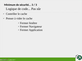 RMLL 2017 – 4 Juillet 2017
Minimum de sécurité... 3 / 3
✔
Contrôler le cache
✔
Penser à vider le cache
✔
Fermer fenêtre
✔
Fermer Navigateur
✔
Fermer Application
Logique de code... Pas sûr
 