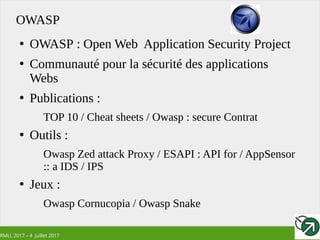 RMLL 2017 – 4 Juillet 2017
OWASP
●
OWASP : Open Web Application Security Project
●
Communauté pour la sécurité des applications
Webs
●
Publications :
TOP 10 / Cheat sheets / Owasp : secure Contrat
●
Outils :
Owasp Zed attack Proxy / ESAPI : API for / AppSensor
:: a IDS / IPS
●
Jeux :
Owasp Cornucopia / Owasp Snake
 