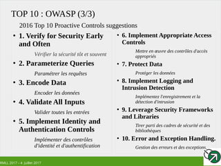 RMLL 2017 – 4 Juillet 2017
TOP 10 : OWASP (3/3)
●
1. Verify for Security Early
and Often
Vérifier la sécurité tôt et souvent
●
2. Parameterize Queries
Paramétrer les requêtes
●
3. Encode Data
Encoder les données
●
4. Validate All Inputs
Valider toutes les entrées
●
5. Implement Identity and
Authentication Controls
Implémenter des contrôles
d'identité et d'authentification
2016 Top 10 Proactive Controls suggestions
●
6. Implement Appropriate Access
Controls
Mettre en œuvre des contrôles d'accès
appropriés
●
7. Protect Data
Protéger les données
●
8. Implement Logging and
Intrusion Detection
Implémentez l'enregistrement et la
détection d'intrusion
●
9. Leverage Security Frameworks
and Libraries
Tirer parti des cadres de sécurité et des
bibliothèques
●
10. Error and Exception Handling.
Gestion des erreurs et des exceptions.
 