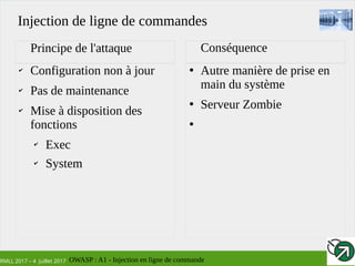 RMLL 2017 – 4 Juillet 2017
✔
Configuration non à jour
✔
Pas de maintenance
✔
Mise à disposition des
fonctions
✔
Exec
✔
System
●
Autre manière de prise en
main du système
●
Serveur Zombie
●
Principe de l'attaque Conséquence
Injection de ligne de commandes
OWASP : A1 - Injection en ligne de commande
 