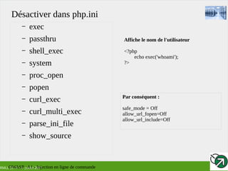 RMLL 2017 – 4 Juillet 2017
Désactiver dans php.ini
– exec
– passthru
– shell_exec
– system
– proc_open
– popen
– curl_exec
– curl_multi_exec
– parse_ini_file
– show_source
Affiche le nom de l'utilisateur
<?php
echo exec('whoami');
?>
Par conséquent :
safe_mode = Off
allow_url_fopen=Off
allow_url_include=Off
OWASP : A1 - Injection en ligne de commande
 