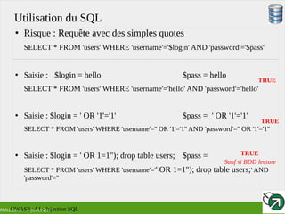 RMLL 2017 – 4 Juillet 2017
Utilisation du SQL
●
Risque : Requête avec des simples quotes
SELECT * FROM 'users' WHERE 'username'='$login' AND 'password'='$pass'
●
Saisie : $login = hello $pass = hello
SELECT * FROM 'users' WHERE 'username'='hello' AND 'password'='hello'
●
Saisie : $login = ' OR '1'='1' $pass =  ' OR '1'='1'
SELECT * FROM 'users' WHERE 'username'='' OR '1'='1'' AND 'password'='' OR '1'='1''
●
Saisie : $login = ' OR 1=1"); drop table users; $pass =
SELECT * FROM 'users' WHERE 'username'='' OR 1=1"); drop table users;' AND
'password'=''
TRUE
TRUE
TRUE
Sauf si BDD lecture
OWASP : A1 - Injection SQL
 