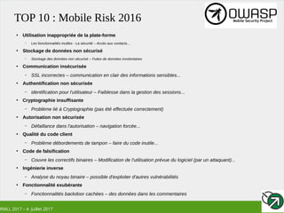 RMLL 2017 – 4 Juillet 2017
TOP 10 : Mobile Risk 2016
●
Utilisation inappropriée de la plate-forme
– Les fonctionnalités inutiles - La sécurité – Accès aux contacts...
●
Stockage de données non sécurisé
– Stockage des données non sécurisé – Fuites de données involontaires
●
Communication insécurisée
– SSL incorrectes – communication en clair des informations sensibles...
●
Authentification non sécurisée
– identification pour l'utilisateur – Faiblesse dans la gestion des sessions...
●
Cryptographie insuffisante
– Problème lié à Cryptographie (pas été effectuée correctement)
●
Autorisation non sécurisée
– Défaillance dans l'autorisation – navigation forcée...
●
Qualité du code client
– Problème débordements de tampon – faire du code inutile...
●
Code de falsification
– Couvre les correctifs binaires – Modification de l'utilisation prévue du logiciel (par un attaquant)...
●
Ingénierie inverse
– Analyse du noyau binaire – possible d'exploiter d'autres vulnérabilités
●
Fonctionnalité exubérante
– Fonctionnalités backdoor cachées – des données dans les commentaires
 