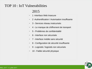 RMLL 2017 – 4 Juillet 2017
TOP 10 : IoT Vulnerabilities
✔
1 -Interface Web Insecure
✔
2 -Authentification / Autorisation insuffisante
✔
3 - Services réseau insécurisés
✔
4 - Le manque de chiffrement de transport
✔
5 - Problèmes de confidentialité
✔
6 - Interface non sécurisée
✔
7 - Interface mobile sans sécurité
✔
8 - Configuration de sécurité insuffisante
✔
9 - Logiciels / logiciels non sécurisés
✔
10 - Faible sécurité physique
2015
 