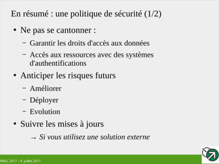 RMLL 2017 – 4 Juillet 2017
En résumé : une politique de sécurité (1/2)
●
Ne pas se cantonner :
– Garantir les droits d'accès aux données
– Accès aux ressources avec des systèmes
d'authentifications
●
Anticiper les risques futurs
– Améliorer
– Déployer
– Evolution
●
Suivre les mises à jours
→ Si vous utilisez une solution externe
 