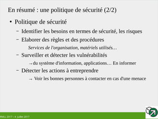 RMLL 2017 – 4 Juillet 2017
En résumé : une politique de sécurité (2/2)
●
Politique de sécurité
– Identifier les besoins en termes de sécurité, les risques
– Elaborer des règles et des procédures
Services de l'organisation, matériels utilisés…
– Surveiller et détecter les vulnérabilités
→du système d'information, applications… En informer
– Détecter les actions à entreprendre
→ Voir les bonnes personnes à contacter en cas d'une menace
 