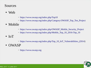 RMLL 2017 – 4 Juillet 2017
Sources
●
Web
– https://www.owasp.org/index.php/Top10
– https://www.owasp.org/index.php/Category:OWASP_Top_Ten_Project
●
Mobile
– https://www.owasp.org/index.php/OWASP_Mobile_Security_Project
– https://www.owasp.org/index.php/Mobile_Top_10_2016-Top_10
●
IoT
– https://www.owasp.org/index.php/Top_10_IoT_Vulnerabilities_(2014)
●
OWASP
– https://www.owasp.org
 