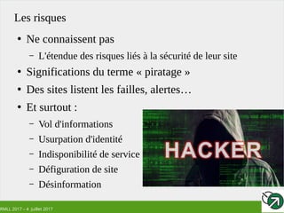 RMLL 2017 – 4 Juillet 2017
Les risques
●
Ne connaissent pas
– L'étendue des risques liés à la sécurité de leur site
●
Significations du terme « piratage »
●
Des sites listent les failles, alertes…
●
Et surtout :
– Vol d'informations
– Usurpation d'identité
– Indisponibilité de service
– Défiguration de site
– Désinformation
 