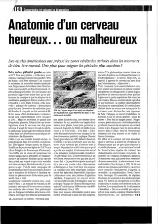 Anatomie d'un cerveau
heureux. .. ou malheureux
Des études américaines ont précisé les zones cérébrales activées dans les moments
de bien-être mental. Une piste pour soigner les périodes plus sombres?
Votre cortex préfrontal gauche est très
actif? Vos amygdales cérébrales sont
calmes, vos hippocampes bien gonflés? Pas
de doute, vous êtes heureux! Car, comme
le montrent de nouvelles études américai-
nes, l'expression du bOIÙ1eur chez l'être hu-
main cOlTespond à un fonctionnement cé-
rébral bien particulier. Un mécanisme qui
pourrait s'apprendre aussi bien qu'un ins-
trument de musique etque les adeptes de la
méditation pratiquent déjà en maîtres (lire
l'encadré p. 50). Dans le futur, cette nou-
velle « science du bonheur» débouchera
peut-être sur l'invention de méthodes pour
déclencher à coup sûr lm état mental de fé-
licité, sans effets indésirables contraire-
ment aux psychotropes (liTe lexique
p. 59)... Mais en attendant ce grand soir
d'euphorie générale, l'objectifde ces inves-
tigations dans le cerveau est des plus
sélieux. Il s'agit de vaincre le mal du siècle,
lapathologie qui plonge des millions d'indi-
vidus dans des souffrances psychiques in-
tolérables: la dépression.
Celle-ci est un trouble mental sévère, le
plus fréquent dans les sociétés occidenta-
les. Elle frappe chaque année, en France,
3 millions de personnes âgées de 15 à75 ans
(deux fois plus de femmes que d'hommes).
Un chiffre qui ne cesse de progresser en
même temps que la précruité, le vieillisse-
ment et la solitude. Sachant qu'un cas sur
deux n'est pas soigné et que cette maladie
entraîne lll1lisque élevé de suicide, il ya ur·
gence à agir. D'où la vaste campagne de
sensibilisation lancée en novembre dernier
par le ministère de la Santé et l'institut na-
tional de prévention et d'éducation pour la
santé (lire p. 55).
Longtemps considérée comme Wle « mol-
lesse d'âme }), un manque de volonté, la dé-
pression est aujourd'hui reconnue comme
une maladie du cerveau. Une pathologie
qui, en frappant certaines structures céré-
brales, provoque une tlistesse pennanente,
48. SCIENCES ET AVENIH - FÉVRIER 2008
IRM de l'hippocampe d'un sujet non déprimé
(en haut) et d'un sujet déprimé (en bas) : il est
clairement atrophié.
lll1e perte d'intérêt total, une intense déva-
100isation de soi, annihile tout esprit d'ini-
tiative, tout plaisir, toute joie, perturbe le
sommeil, l'appétit, la libido et inhibe toute
envie si ce n'est celle... d'en finir. « L'épi-
sode dépressifentraîne une incapacité du
fonctionnement général, explique Chantal
Hemy, psychiatre au CHU Albert-Chenevier
(Créteil). A ne pas confondre avec une Im-
menT triste normale qui s'atténue avec le
temps. Si quelqu'un se dU triste parce qu'il
aperdu son emploi, il retrouvera le 'moral
si sa situation profession.neUe s'améliore.
Un dépressif, non. L'environnement. et le.s
meiUeun sentiments n'ont que peu de pri-
se SUT lui. »Lapsychiatre ajoute aussi qu'il
n'y a pas « une» mais « des» dépressions,
à distinguer si l'on veut bien les soigner.
La maladie peut être unipolaire (unique-
ment des épisodes dépressifs), bipolaire
(alternance avec des phases d'agitation
extrême, d'euphorie) ou encore mixte.
Une nouvelle échelle d'évaluation mise au
pointparl'équipe de Chantal Henrypetmet
aliourd'lnti de ruieux différencier ces diffé-
rentes fOlmes (lire p. 52).
Mais quel ennemi redoutable peut-il ainsi
mettre Ka debout le plus fOlt des tempéra-
ments? Un phénomène courant dans nos
sociétés fondées sur l'ultraperformance et
l'individualisme: le stress. Trop fOlt, ou
répété, il agresse le cerveau qui peut finir
par, littéralement, « disjoncter ».
Voici comment (voir a'llssi schéma ci-con-
t,oey: quand une situation estperçue comme
dangereuse ou désagréable, lapattie laplus
primitive du cerveau stimuIe deux glandes
logées sur lapmtie supétieure des reins, les
surrénales. Elles se mettent alors à produI-
re une honnone :le cortisol (gIUCOCOlticoï-
des chez les mammifères). Le cOltisol syn-
thétisé alerte en retour lll1e autre prutie du
cerveau pour déclencher une réponse,
la fuite, l'attaque ou encore l'inhibition de
l'action. C'est ce qu'on appelle «l'axe du
stress ». Une fois le danger passé, l'hippo-
campe, petite stlUctmc cérébrale primitive
profonde bOlUTée de récepteurs au corüsol,
calme le jeu. Il apaise l'axe du stress et tout
rentre dans l'ordre. Sauf si l'événement
stressant est trop intense ou se répète de
façon chronique.
En effet, si le cortisol est trop abondant
dans le CClveau, il sature les récepteurs de
l'hippocanlpe qui ne peut plus assurer le
contrôle du stress... et la machine s'embal-
le. Sous l'action répétée du cortisol, des
changements structuraux s'opèrent. Le
nombre de certains récepteurs diminue.
Notamment ceux qui fixent deux nemomé-
diateurs essentiels: la sérotonine et la no-
radrénaline (lire lexique p. 5.9). Or ils ont
chacun lll1C mission pruticulière. Laséroto-
nine contrôle l'impulsivité, l'appétit, la
sexualité. La noradrénaline, l'éveil, l'atten-
tion, l'énergie. Et ensemble, ils régulent
l'hun1eur, le sommeil et les douleurs physi-
ques. Un déficit de récepteurs à ces deux
molécules, et toutes ces fonctions sontper-
tm·bées. Les symptômes de la dépression
s'installent. " On rie se n'Veille pas dép,,"s-
sifun beau matin, explique Chantal Henry.
Généralement, les symptômes •••
 
