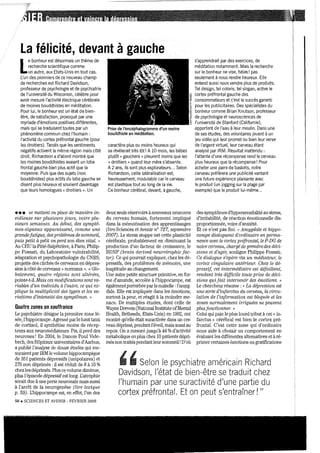 La félicité, devant à gauche
L
e bonheur est désormais un thème de
recherche scientifique comme
un autre, aux Etats-Unis en tout cas.
L'un des pionniers de ce nouveau champ
de recherches est Richard Davidson, '
professeur de psychologie et de psychiatrie
de l'université du Wisconsin, célèbre pour
avoir mesuré l'activité électrique cérébrale
de moines bouddhistes en méditation.
Pour lui, le bonheur est un état de bien-
être, de satisfaction, provoqué par une
myriade d'émotions positives différentes,
mais qui se traduisent toutes par un
phénomène commun chez l'humain:
l'activité du cortex préfrontal gauche (pour
les droitiers), Tandis que les sentiments
négatifs activent la même région mais côté
droit Richardson a d'abord montré que
les moines bouddhistes avaient un lobe
frontal gauche bien plus actif que la
moyenne, Puis que des sujets (non
bouddhistes) plus actifs du lobe gauche se
disent plus heureux et sourient davantage
que leurs homologues« droitiers ». Un
••• se mettent en place de 'manière in-
sidieuse sur plusieurs joun, voire plu-
sieurs semaines. Au début, des symptô-
mes-signaux apparaissent, comme une
grandefatigue, des problèmes de sommeil,
puis petit à petit on perd son élan vital, "
Au CHU la Pitié-Salpêtrière, à Patis, Philip-
pe Fossati, du Laboratoire vulnérabilité,
adaptation et psychopathologie du CNRS,
projette des clichés de cerveaux en dépres-
sion à côté de celveaux « nonnaux ». « Olo-
balem.ent, quatre régions sont altérées,
pointe-t-iL Mais ces modifications sant va-
riables d'un individu à l'autre, ce qui 8..1::-
plique la multiplicité des types et les va-
'riaüons d'intensité des symptômes. »
Quatre zones en souffrance
Le psychiatre désigne la première zone lé-
sée, l'hippocampe, Agressé pat' le haut taux
de cOltisol, il synthétise moins de récep-
teurs aux neuromédiateurs. Pis, il perd des
neurones! En 2004, le Danois Poul Vide-
bech, des Hôpitaux universitaires d'Aat'hus,
a publié l'atlalyse de douze études qui me-
Sllraient par lRM le volume hippocampique
de 351 patients dépressifs (unipolaires) et
279 non déplimés :il est réduit de 8 à 10 %
chez les déplimés. Plus ce volume diminue,
plus l'épisode dépressifest long, Uatrophie
serait due à l.U1e pelie neuronale mais aussi
à l'arrêt de la neurogenèse (lire lexique
p, 59). Uhippocampe est, en effet, l'un des
sa. SCIENCES ET AVENIR - FÉVRIER 2008
Prise de l'encéphalogramme d'un moine
bouddhiste en méditation.
caractère plus ou moins heureux qui
se révélerait très tôt! A 10 mois, les bébés
plutôt « gauchers» pleurent moins que les
« droitiers » quand leur mère s'absente.
A2 ans, ils sont plus explorateurs", Selon
Richardson, cette latéralisation est,
heureusement, modulable car le cerveau
est plastique tout au long de la vie,
Ce bonheur cérébral, devant, à gauche,
deux seuls réservoirs à nouveaux neurones
du cerveau humain, fortement impliqué
dans la mémorisation des apprentissages
(liTe Sciences et Avenir n° 727, septembre
2007). Le stress stoppe net cette plasticité
cérébrale, probablement en diminuant la
production d'un facteur de croissance, le
BDNF (brain derived neurotrophic fac-
(01). Ce qui poun'ait expliquer, chez les dé-
pressifs, des problèmes de mémoire, une
inaptitude au changement
Une autre petite structure plimitive, en for-
me d'amande, accolée à l'hippocampe, est
égalementperturbée parlamaladie: l'anwg-
dale, Elle est impliquée dans les émotions,
surtout la peur, et réagit à la moindre me·
nace, De multiples études, dont celle de
Wayne Drevets (National Institute ofMental
Health, Bethesda, Etats-Unis) en 1992, ont
montré qu'elle était suractivée dans l.U1 cer-
veau déplimé, pendant l'éveil, mais aussi au
repos, On a mesuré jusqu'à 44 %d'activité
métabolique en plus chez 10 patients dépli-
més non traitéspendant leursonuneil! D'où
s'apprendrait par des exercices, de
méditation notamment. Mais la recherche
sur le bonheur ne vise, hélas! pas
seulement à nous rendre heureux. Elle
entend aussi nous vendre plus de produits.
Tel design, tel coloris, tel slogan, active le
cortex préfrontal gauche des
consommateurs et c'est le succès garanti
pour les publicitaires. Des spécialistes du
bonheur comme Brian Knutson, professeur
de psychologie et neurosciences de
l'université de Stanford (Californie),
apportent de l'eau à leur moulin. Dans une
de ses études, des volontaires jouent à un
jeu vidéo qui leur promet ou bien leur verse
de l'argent virtuel, leur cerveau étant
analysé par IRM, Résultat inattendu,
l'attente d'une récompense rend le cerveau
plus heureux que la récompense l Pour
acheter une paire de baskets, notre
cerveau préférera une publicité vantant
une future expérience plaisante avec
le produit (un jogging sur la plage par
exemple) que le produit lui-même...
des symptômes d'hypersensibilité au stress,
d'irritabilité, de réaction émotionnelle dis-
proportiOImée, voire d'anxiété.
Et ce n'est pas finL "Amygdale et hippo-
campe dialoguent d'ordinai're en perma-
nence avec le cortex pnifrantal, le P-DG de
notre cerveau, clwrgéde prendre des déd-
sions et d'agi>; souligne Philippe FossatL
Ce dialogue s'opère via un médiatew; le
cortex cingulaire antél'iew: Chez le dé-
pressif, cet intennédiai're est défaillant,
rendant très difficile toute prise de déci-
sions quifait intervenù' des émotions. »
Le chercheur résume: « La dépressIon est
une sorte d'infarctus du cerveau, la circu-
lation de l'i1ifo?mation est bloquée et les
zones normalement irriguées ne peuveJzt
plusfonctionne" »
Celui qui paie le plus lourd tribut à cet" in-
farctus >} cérébral est bien le cortex pré-
frontaL C'est cette zone qui d'ordinaire
nous aide à choisir un comportement en
évaluant les différentes alternatives et à ré-
plimer certaines émotions ou gratifications
, , Selon le psychiatre américain Richard
Davidson, l'état de bien-être se traduit chez
l'humain par une suractivité d'une partie du
cortex préfrontal. Et on peut s'entraîner! "
 