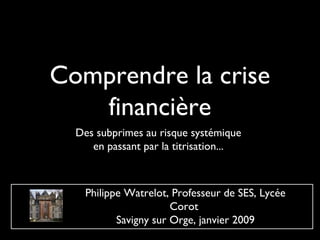 Comprendre la crise
   financière
  Des subprimes au risque systémique
     en passant par la titrisation...



    Philippe Watrelot, Professeur de SES, Lycée
                       Corot
           Savigny sur Orge, janvier 2009
 