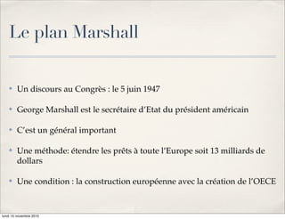 Le plan Marshall

    !   Un discours au Congrès : le 5 juin 1947

    !   George Marshall est le secrétaire d’Etat du président américain

    !   C’est un général important

    !   Une méthode: étendre les prêts à toute l’Europe soit 13 milliards de
        dollars

    !   Une condition : la construction européenne avec la création de l’OECE


lundi 15 novembre 2010
 