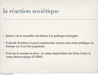 la réaction soviétique


    !   Jdanov est le conseiller de Staline à la politique étrangère

    !   Il décide d’utiliser le parti communiste comme une arme politique en
        Europe car il est très populaire

    !   Il divise le monde en deux : le camp impérialiste (les Etats-Unis), le
        camp démocratique (l’URSS)




lundi 15 novembre 2010
 