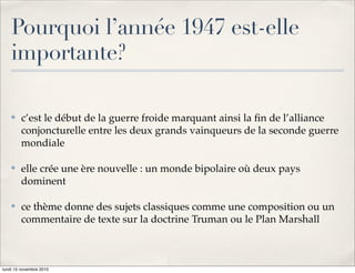 Pourquoi l’année 1947 est-elle
    importante?

    !   c’est le début de la guerre froide marquant ainsi la ﬁn de l’alliance
        conjoncturelle entre les deux grands vainqueurs de la seconde guerre
        mondiale

    !   elle crée une ère nouvelle : un monde bipolaire où deux pays
        dominent

    !   ce thème donne des sujets classiques comme une composition ou un
        commentaire de texte sur la doctrine Truman ou le Plan Marshall



lundi 15 novembre 2010
 