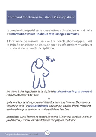 Comment fonctionne le Calepin Visuo-Spatial ?


 Le calepin visuo-spatial est le sous-système qui maintient en mémoire
 les informations visuo-spatiales et les images mentales.

 Il fonctionne de manière similaire à la boucle phonologique. Il est
 constitué d’un espace de stockage pour les informations visuelles et
 spatiales et d’une boucle de répétition.




 Pour trouver la pièce de puzzle dont il a besoin, Dimitri se crée une image jusqu’au moment où
 il la reconnaît parmi les autres pièces.
                                                     ∞
 Sybille parle à son frère d’une personne qu’elle vient de croiser dans l’ascenseur. Elle se demande
 s’il s’agit d’un voisin. Elle revoit mentalement son visage puis son allure générale et maintient
 cette image le temps de fournir une description satisfaisante à son frère.
                                                     ∞
 Joël étudie son cours d’économie. Au troisième paragraphe, il s’interrompt un instant. Lorsqu’il re-
 prend sa lecture, il retrouve sans difficulté l’endroit de la page où il s’était arrêté.



                                               10
Comprendre la mémoire de travail
 