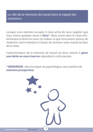 Le rôle de la mémoire de travail dans le rappel des
  intentions



 Lorsque nous sommes occupés, il nous arrive de nous rappeler que
 nous avions quelque chose à faire*. Nous avons alors le choix d’in-
 terrompre la tâche en cours (et réaliser ce que nous avions prévu), de
 maintenir notre intention le temps de terminer notre travail ou bien
 de la noter.

 L’administrateur de la mémoire de travail est donc amené à gérer
 une tâche en cours tout en répondant à cette pensée.


 * REMARQUE : dans le jargon du psychologue, nous parlons de
 mémoire prospective.




                                   19
Comprendre la mémoire de travail
 