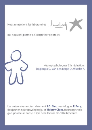 Nous remercions les laboratoires


qui nous ont permis de concrétiser ce projet.




                             Neuropsychologues à la rédaction :
                        Degiorgio C., Van den Berge D., Watelet A.




Les auteurs remercient vivement J.C. Bier, neurologue, P. Fery,
docteur en neuropsychologie, et Thierry Claes, neuropsycholo-
gue, pour leurs conseils lors de la lecture de cette brochure.
 