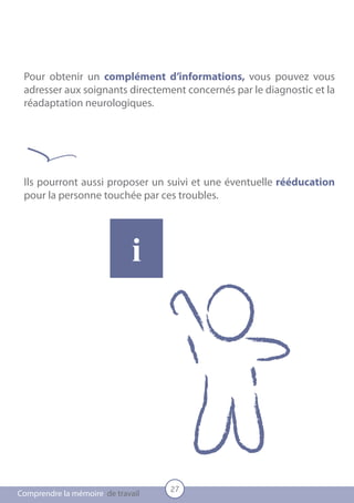 Pour obtenir un complément d’informations, vous pouvez vous
 adresser aux soignants directement concernés par le diagnostic et la
 réadaptation neurologiques.




 Ils pourront aussi proposer un suivi et une éventuelle rééducation
 pour la personne touchée par ces troubles.




                             i




                                   27
Comprendre la mémoire de travail
 