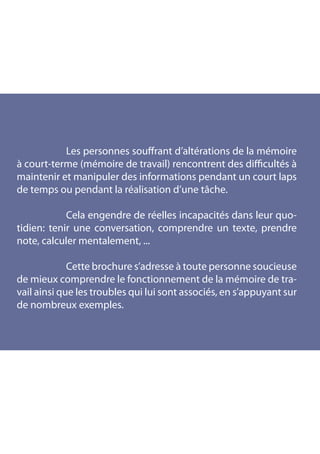 Les personnes souffrant d’altérations de la mémoire
à court-terme (mémoire de travail) rencontrent des difficultés à
maintenir et manipuler des informations pendant un court laps
de temps ou pendant la réalisation d’une tâche.

		          Cela engendre de réelles incapacités dans leur quo-
tidien: tenir une conversation, comprendre un texte, prendre
note, calculer mentalement, ...

		           Cette brochure s’adresse à toute personne soucieuse
de mieux comprendre le fonctionnement de la mémoire de tra-
vail ainsi que les troubles qui lui sont associés, en s’appuyant sur
de nombreux exemples.
 
