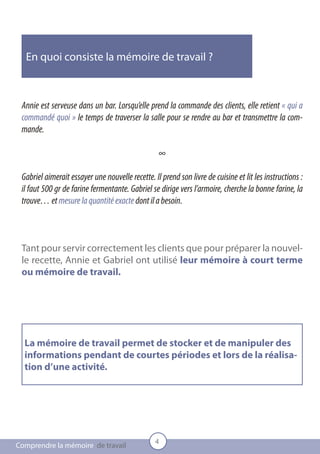 En quoi consiste la mémoire de travail ?



 Annie est serveuse dans un bar. Lorsqu’elle prend la commande des clients, elle retient « qui a
 commandé quoi » le temps de traverser la salle pour se rendre au bar et transmettre la com-
 mande.

                                                  ∞

 Gabriel aimerait essayer une nouvelle recette. Il prend son livre de cuisine et lit les instructions :
 il faut 500 gr de farine fermentante. Gabriel se dirige vers l’armoire, cherche la bonne farine, la
 trouve… et mesure la quantité exacte dont il a besoin.



 Tant pour servir correctement les clients que pour préparer la nouvel-
 le recette, Annie et Gabriel ont utilisé leur mémoire à court terme
 ou mémoire de travail.




  La mémoire de travail permet de stocker et de manipuler des
  informations pendant de courtes périodes et lors de la réalisa-
  tion d’une activité.




                                                 4
Comprendre la mémoire de travail
 