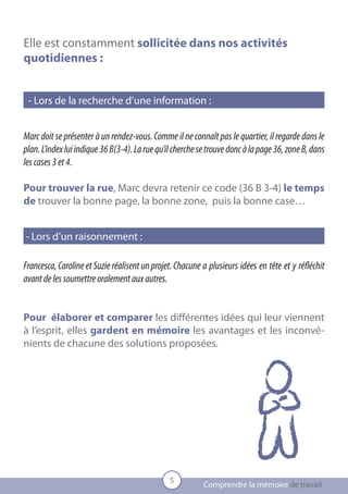 Elle est constamment sollicitée dans nos activités
quotidiennes :


 - Lors de la recherche d’une information :


Marc doit se présenter à un rendez-vous. Comme il ne connaît pas le quartier, il regarde dans le
plan. L’index lui indique 36 B(3-4). La rue qu’il cherche se trouve donc à la page 36, zone B, dans
les cases 3 et 4.

Pour trouver la rue, Marc devra retenir ce code (36 B 3-4) le temps
de trouver la bonne page, la bonne zone, puis la bonne case…


- Lors d’un raisonnement :

Francesca, Caroline et Suzie réalisent un projet. Chacune 	a plusieurs idées en tête et y réfléchit
avant de les soumettre oralement aux autres.


Pour élaborer et comparer les différentes idées qui leur viennent
à l’esprit, elles gardent en mémoire les avantages et les inconvé-
nients de chacune des solutions proposées.




                                                5
                                                           Comprendre la mémoire de travail
 