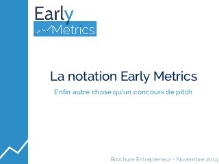 La notation Early Metrics 
Enfin autre chose qu’un concours de pitch 
Brochure Entrepreneur - Novembre 2014 
 