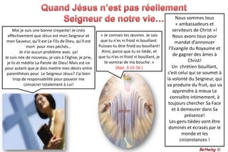 Quand Jésus n’est pas réellement Seigneur de notre vie…Nous sommes tous « ambassadeurs et serviteurs de Christ »! Nous avons tous pour mandat d’annoncer l’Evangile du Royaume et de gagner des âmes à Christ!Un  chrétien bouillant, c’est celui qui se soumet à la volonté du Seigneur, qui va produire du fruit, qui va apprendre à mieux Le connaître intimement, à toujours chercher Sa Face et à demeurer dans Sa présence!Les gens tièdes vont être dominés et écrasés par le monde et les circonstances ! Moi je suis une bonne croyante! Je crois effectivement que Jésus est mon Seigneur et mon Sauveur, qu’Il est Le Fils de Dieu, qu’Il est mort  pour mes péchés… Je n’ai aucun problème avec  ça! Je suis née de nouveau, je vais à l’église, je prie, je lis et médite La Parole de Dieu! Mais est-ce pour autant que je dois mettre mes désirs entre parenthèses pour  Le Seigneur Jésus? J’ai bien trop de responsabilité pour pouvoir me consacrer totalement à Lui!« Je connais tes œuvres. Je sais que tu n'es ni froid ni bouillant. Puisses-tu être froid ou bouillant! Ainsi, parce que tu es tiède, et que tu n'es ni froid ni bouillant, je te vomirai de ma bouche. » (Apo. 3:15-16 )Bethelsg ©