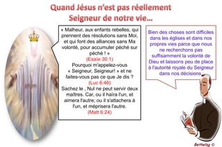 Quand Jésus n’est pas réellement Seigneur de notre vie…« Malheur, aux enfants rebelles, qui prennent des résolutions sans Moi, et qui font des alliances sans Ma volonté, pour accumuler péché sur péché ! »(Esaïe 30:1)Pourquoi m'appelez-vous « Seigneur, Seigneur! » et ne faites-vous pas ce que Je dis ? (Luc 6:46)Sachez le , Nul ne peut servir deux maîtres. Car, ou il haïra l'un, et aimera l'autre; ou il s'attachera à l'un, et méprisera l'autre. (Matt 6:24)Bien des choses sont difficiles dans les églises et dans nos propres vies parce que nous ne recherchons pas suffisamment la volonté de Dieu et laissons peu de place à l'autorité royale du Seigneur dans nos décisions.Bethelsg ©