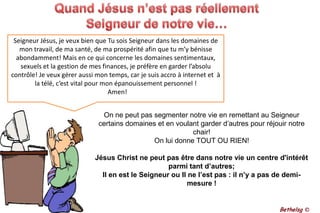 Quand Jésus n’est pas réellement Seigneur de notre vie…Seigneur Jésus, je veux bien que Tu sois Seigneur dans les domaines de mon travail, de ma santé, de ma prospérité afin que tu m’y bénisse abondamment! Mais en ce qui concerne les domaines sentimentaux, sexuels et la gestion de mes finances, je préfère en garder l’absolu contrôle! Je veux gérer aussi mon temps, car je suis accro à internet et  à la télé, c’est vital pour mon épanouissement personnel !  Amen!On ne peut pas segmenter notre vie en remettant au Seigneur certains domaines et en voulant garder d’autres pour réjouir notre chair! On lui donne TOUT OU RIEN!Jésus Christ ne peut pas être dans notre vie un centre d'intérêt parmi tant d’autres; Il en est le Seigneur ou Il ne l’est pas : il n’y a pas de demi-mesure !Bethelsg ©