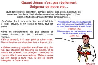 Quand Jésus n’est pas réellement Seigneur de notre vie…	Quand Dieu devient secondaire, démodé, périmé, et sa que sa Seigneurie est contestée, dans la vie d'un individu comme dans celle d'une église ou d’une nation, il faut s'attendre à de terribles conséquences… On n’arrive plus à discerner le bien du mal, la loi de la jungle prévaut, le fort écrase le faible, tout est permis... Même les comportements les plus déréglés et pervers finissent par être considérés comme normaux.« En ce temps-là, il n'y avait point de roi en Israël. Chacun faisait ce qui lui semblait bon. » Juges 21:25 « Malheur à ceux qui appellent le mal bien, et le bien mal, Qui changent les ténèbres en lumière, et la lumière en ténèbres, Qui changent l'amertume en douceur, et la douceur en amertume ! Malheur à ceux qui sont sages à leurs yeux, Et qui se croient intelligents ! » Ésaïe  5:20-21Prenez garde, frères, que quelqu’un de vous n’ait un cœur mauvais et incrédule, au point de se détourner du Dieu vivant.(Hébreux 3:12)Détournez-vous de vos mauvaises voies, de vos mauvaises actions !(Zach. 1:3)Bethelsg ©