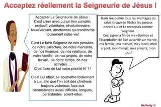 Acceptez réellement la Seigneurie de Jésus !Accepter La Seigneurie de Jésus :C'est créer avec Lui un lien complet, exclusif, volontaire, révolutionnaire, bouleversant, émotionnel qui transforme totalement notre vie! C’est Le faire Seigneur de nos pensées, de notre caractère, de notre mentalité, de nos finances, de nos relations, de notre famille, de nos projets, de notre travail,  de notre temps, de nos activités…. C’est faire de Lui notre priorité N°1 !C’est Lui obéir, se soumettre totalement à Lui, afin que l’on soit des chrétiens toujours victorieux face aux circonstances aussi difficiles, longues, persistantes  soient-elles. Jésus me donne tous les avantages du salut lorsque je fléchis les genoux devant Lui et Le reconnais comme Seigneur. Ceci signe la fin de ma rébellion et l'acceptation de Son autorité sur ma vie, ma famille, ma maison, mes biens, mon argent, mon temps, mes projets, mon tout!Bethelsg ©