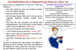Les implications de La Seigneurie de Jésus sur notre  vie Reconnaître La Seigneurie de Jésus sur notre vie implique :Que Son règne en nous soit évident et établi avec une pleine autorité. Que Sa volonté soit faite.Qu’Il est Seul digne d’être obéi, remercié, aimé, magnifié, respecté, honoré, glorifié, loué, adoré… Que Ses lois, Ses principes, Sa Parole, Ses enseignements, Ses instructions et Ses ordres soient  reçus et appliqués. (Osée 1:8)Qu’on soit rempli par Son Esprit Saint« qu’Il croisse et que je diminue ». (Jean 3:30)Qu’on ait en nous les sentiments qui étaient en Jésus-Christ, (Philippiens 2:5)Que Dieu combattra pour nous (Exode 14:13-14). 	Un bon roi combat pour ses sujets, il les délivre, il prend soin d’eux! Lorsque nous nous soumettons à Sa Seigneurie, Jésus prend soin de nous, à cause de notre alliance, parce qu’Il est un Bon Roi!La Seigneurie de Jésus n’est pas un simple titre!Reconnaissez la Seigneurie du Christ, pliez-vous devant Ses lois, Sa volonté, et Son autorité!Soyez soumis et obéissant, humiliez-vous et quittez le monde pour Lui, laissez-Le exercer Sa bonne influence sur votre vie!Un vrai chrétien ne se contente pas de proclamer que Jésus est le Seigneur, mais apprend quotidiennement à impliquer toute sa vie sous la Seigneurie de Christ !Bethelsg ©