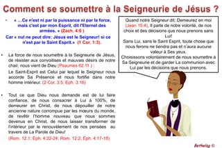 Comment se soumettre à la Seigneurie de Jésus ?« …Ce n'est ni par la puissance ni par la force, mais c'est par mon Esprit, dit l'Eternel des armées. » (Zach. 4:6 ) Car « nul ne peut dire: Jésus est le Seigneur! si ce n'est par le Saint Esprit.»  (1 Cor. 1:3).La force de nous soumettre à la Seigneurie de Jésus, de résister aux convoitises et mauvais désirs de notre chair, nous vient de Dieu (Psaumes 62:11 ) : 	Le Saint-Esprit est Celui par lequel le Seigneur nous accorde Sa Présence et nous fortifie dans notre homme intérieur. (2 Cor. 3:5, Eph. 3:16)Tout ce que Dieu nous demande est de lui faire confiance, de nous consacrer à Lui à 100%, de demeurer en Christ, de nous dépouiller de notre ancienne nature corrompue par les mœurs du monde, de revêtir l’homme nouveau que nous sommes devenus en Christ, de nous laisser transformer de l’intérieur par le renouvèlement de nos pensées  au travers de La Parole de Dieu!(Rom. 12.1; Éph. 4:22-24; Rom. 12:2; Éph. 4:17-18) Quand notre Seigneur dit: Demeurez en moi (Jean 15:4), Il parle de notre volonté, de nos choix et des décisions que nous prenons sans Lui! Sans Lui, sans le Saint Esprit, toute chose que nous ferons ne tiendra pas et n’aura aucune valeur à Ses yeux.Choisissons volontairement de nous soumettre à Sa Seigneurie et de garder La communion avec Lui par les décisions que nous prenons. Bethelsg ©