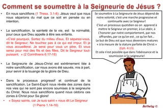Comment se soumettre à la Seigneurie de Jésus ?En nous sanctifions (1 Thess. 3.1-8): Jésus veut que nous nous séparions du mal que ce soit en pensée ou en intention.La sanctification, la sainteté de la vie, est  la normalité, pour ceux que Dieu appelle à être ses enfants. 	«C'est pourquoi, Sortez du milieu d'eux, Et séparez-vous, dit le Seigneur; Ne touchez pas à ce qui est impur, Et je vous accueillerai. Je serai pour vous un père, Et vous serez pour moi des fils et des filles, Dit le Seigneur tout-puissant.  » (2 Corinthiens 6:17-18)La Seigneurie de Jésus-Christ est extrêmement liée à notre sanctification, car nous avons été sauvés, mis à part, pour servir à la louange de la gloire de Dieu. Dans le processus progressif et continuel de la sanctification, Le Saint-Esprit nous révèle des zones dans nos vies qui ne sont pas encore soumises à la seigneurie du Christ. Nous nous sanctifions quand nous cédons ces zones à Christ pour Sa gloire!« Soyez saints, car Je suis saint » nous dit Le Seigneur (1 Pierre 1.14-16)Se soumettre à La Seigneurie de Jésus dépend de notre volonté, c’est une marche progressive et continuelle avec Le Seigneur! C’est un processus quotidien où on  apprend à mettre le Seigneur en premier, à Lui obéir, à L’honorer par notre comportement, par nos offrandes, par ce qu’on est , ce qu’on fait…Le but de Dieu est que nous devenions matures « à la mesure de la stature parfaite de Christ » (Eph. 4:13). Et cela n'est possible que dans l’obéissance et la soumission à Sa seigneurie! Bethelsg ©