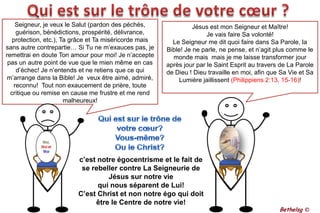 Qui est sur le trône de votre cœur ?Seigneur, je veux le Salut (pardon des péchés, guérison, bénédictions, prospérité, délivrance, protection, etc.), Ta grâce et Ta miséricorde mais sans autre contrepartie… Si Tu ne m’exauces pas, je remettrai en doute Ton amour pour moi! Je n’accepte pas un autre point de vue que le mien même en cas d’échec! Je n’entends et ne retiens que ce qui m’arrange dans la Bible! Je  veux être aimé, admiré, reconnu!  Tout non exaucement de prière, toute critique ou remise en cause me frustre et me rend malheureux!Jésus est mon Seigneur et Maître! Je vais faire Sa volonté! Le Seigneur me dit quoi faire dans Sa Parole, la Bible! Je ne parle, ne pense, et n’agit plus comme le monde mais  mais je me laisse transformer jour après jour par le Saint Esprit au travers de La Parole de Dieu ! Dieu travaille en moi, afin que Sa Vie et Sa Lumière jaillissent (Philippiens 2:13, 15-16)!Qui est sur le trône de votre cœur? Vous-même?Ou le Christ?c’est notre égocentrisme et le fait de se rebeller contre La Seigneurie de Jésus sur notre vie qui nous séparent de Lui!C’est Christ et non notre égo qui doit être le Centre de notre vie!Bethelsg ©