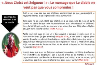 « Jésus Christ est Seigneur! » : Le message que Le diable ne veut pas que vous compreniez !Oui! Je ne veux pas que ces chrétiens comprennent ce que représentent le Royaume de Dieu et La Seigneurie de Jésus sur leur vie! Tant qu’ils ne se soumettent pas totalement à La Seigneurie de Jésus et qu’ils suivent les désirs de leur chair, ils peuvent tout aussi bien recevoir les différents dons du Saint Esprit, parler en langues, prier, jeûner, lire leur Bible, aller à l’église, etc., je n’aurai aucune crainte! (Matt. 7:22-23)Après tout moi aussi je suis un « bon croyant » puisque je crois aussi en la Puissance de Dieu (et j’en tremble) (Jacques 2:19),je vais aussi à l’église (pour saboter les cultes, endormir les chrétiens, mettre l’incrédulité dans leur cœur, et obscurcir leur intelligence afin qu’ils ne comprennent rien à la Prédication, etc.), et je sais bien que La Parole de Dieu est La Vérité puisque c’est moi le père du mensonge (Jean 8:44)!Je crois aussi que Jésus est Seigneur, mais comme certains chrétiens, je refuse de me soumettre à Sa Seigneurie! Car je suis le prince de ce monde: si Jésus ne règne totalement pas dans la vie d’un croyant, que celui-ci le sache ou pas, qu’il le veuille ou pas: il me laisse le champ libre pour régner sur lui! (Matt 6:24)Le prince des ténèbres et de ce mondeBethelsg ©