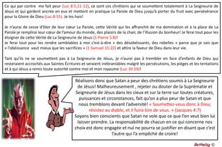 Ce qui par contre  me fait peur (Luc 8:5,11-12), ce sont ces chrétiens qui se soumettent totalement à La Seigneurie de Jésus et qui gardent ancrée en eux et mettent en pratique La Parole de Dieu jusqu’à porter du fruit avec persévérance pour la Gloire de Dieu (Luc 8:15). Je les hais!Je n’aurai de cesse d’ôter de leur cœur La Parole, cette Vérité qui les affranchit de ma domination et à la place de La Parole je remplirai leur cœur de l’amour du monde, des plaisirs de la chair, de l’illusion du bonheur! Je ferai tout pour les éloigner de cette Vérité de La Seigneurie de Jésus (1 Pierre 5:8)! Je ferai tout pour les rendre semblables à moi c’est-à-dire « des désobéissants, des rebelles » parce que je sais que « l’obéissance  vaut mieux que les sacrifices » (1 Samuel 15:22) et attire la faveur de Dieu dans leur vie.Tant qu’ils ne se soumettent pas à La Seigneurie de Jésus, je n’aurai pas à trembler en face d’enfants de Dieu qui resteraient accrochés aux Saintes Écritures et seraient inébranlables malgré les persécutions, les pièges et les tentations et à qui Jésus a remis toute autorité contre moi et mon royaume (Luc 10:19)! Réalisons donc que Satan a peur des chrétiens soumis à La Seigneurie de Jésus! Malheureusement , rejeter ou douter de la Suprématie et Seigneurie de Jésus dans les cieux et sur la terre sur toutes créatures, puissances et circonstances, fait qu’on a plus peur de Satan et que nous tremblons devant l’adversité! « Soumettez-vous donc à Dieu; résistez au diable, et il fuira loin de vous. » (Jacques 4:7)Soyons bien conscients que Satan ne vole que ce que l’on veut bien lui laisser prendre. La responsabilité de chacun en ce qui concerne nos choix est donc engagée et nul ne pourra se justifier en disant que c’est l’autre qui l’a empêché de croire!Bethelsg ©