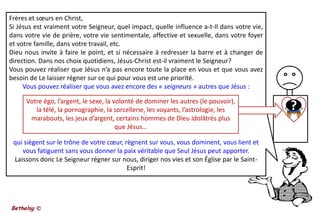 Frères et sœurs en Christ, Si Jésus est vraiment votre Seigneur, quel impact, quelle influence a-t-Il dans votre vie, dans votre vie de prière, votre vie sentimentale, affective et sexuelle, dans votre foyer et votre famille, dans votre travail, etc. Dieu nous invite à faire le point, et si nécessaire à redresser la barre et à changer de direction. Dans nos choix quotidiens, Jésus-Christ est-il vraiment le Seigneur? Vous pouvez réaliser que Jésus n’a pas encore toute la place en vous et que vous avez besoin de Le laisser régner sur ce qui pour vous est une priorité. Vous pouvez réaliser que vous avez encore des « seigneurs » autres que Jésus : ?Votre égo, l’argent, le sexe, la volonté de dominer les autres (le pouvoir), la télé, la pornographie, la sorcellerie, les voyants, l’astrologie, les marabouts, les jeux d’argent, certains hommes de Dieu idolâtrés plus que Jésus… qui siègent sur le trône de votre cœur, règnent sur vous, vous dominent, vous lient et vous fatiguent sans vous donner la paix véritable que Seul Jésus peut apporter.Laissons donc Le Seigneur régner sur nous, diriger nos vies et son Église par le Saint-Esprit!Bethelsg ©