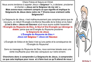 Chers Frères et Sœurs en ChristNous avons tendance à appeler Jésus « Seigneur ! », à déclarer, proclamer et chanter « Jésus est le Seigneur de ma vie! ».Mais avons-nous vraiment compris ce que signifie et implique la Seigneurie de Jésus dans notre vie ? Vivons-nous vraiment cette Seigneurie?La Seigneurie de Jésus, n’est malheureusement pas comprise parce que de nos jours, on réduit l’Évangile à la Bonne Nouvelle de la Grâce et du Salut (c’est à dire « Jésus est Sauveur ») et nous avons oublié l’essentiel : l’Évangile du Royaume de Dieu, le Seul et Vrai Évangile qui dérange le diable: parce que cet Évangile du Royaume proclamela Seigneurie de JésusL’Évangile du Royaume de Dieu = Jésus est Seigneur + Jésus est Sauveur.L’Évangile de Grâce et de Salut n’est qu’une partie et la conséquence de l’Évangile du Royaume! Sans ce message du Royaume de Dieu, nous sommes laissés avec une vérité insuffisante pour être des vainqueurs sur notre ennemi.Cherchons donc à comprendre La Seigneurie de Jésus, à comprendre ce que cela implique pour nous  et à faire tout ce qu’Il attend de nous !Bethelsg ©