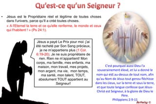 Qu’est-ce qu’un Seigneur ?Jésus est le Propriétaire réel et légitime de toutes choses dans l'univers, parce qu‘Il a créé toutes choses. 	« A l'Eternel la terre et ce qu'elle renferme, le monde et ceux qui l'habitent ! » (Ps 24:1). Jésus a payé Le Prix pour moi: j’ai été racheté par Son Sang précieux, je ne m’appartiens plus (1 Cor. 6:19-20). Je ne suis propriétaire de rien. Rien ne m’appartient! Mon corps, ma famille, mes enfants, ma maison, mon travail, mes projets, mon argent, ma vie,  mon temps, ma santé, mon talent, TOUT, absolument TOUT appartient au Seigneur!C'est pourquoi aussi Dieu l'a souverainement élevé, et lui a donné le nom qui est au-dessus de tout nom, afin qu'au Nom de Jésus tout genou fléchisse dans les cieux, sur la terre et sous la terre, et que toute langue confesse que Jésus-Christ est Seigneur, à la gloire de Dieu le Père.Philippiens 2:9-11Bethelsg ©