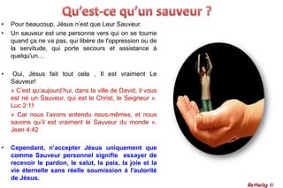 Qu’est-ce qu’un sauveur ?Pour beaucoup, Jésus n’est que Leur Sauveur.Un sauveur est une personne vers qui on se tourne quand ça ne va pas, qui libère de l'oppression ou de la servitude, qui porte secours et assistance à quelqu'un… Oui, Jésus fait tout cela , Il est vraiment Le Sauveur!« C’est qu’aujourd’hui, dans la ville de David, il vous est né un Sauveur, qui est le Christ, le Seigneur ».  Luc 2:11	« Car nous l’avons entendu nous-mêmes, et nous savons qu’il est vraiment le Sauveur du monde ».  Jean 4:42Cependant, n’accepter Jésus uniquement que comme Sauveur personnel signifie  essayer de recevoir le pardon, le salut, la paix, la joie et la vie éternelle sans réelle soumission à l'autorité de Jésus.Bethelsg ©