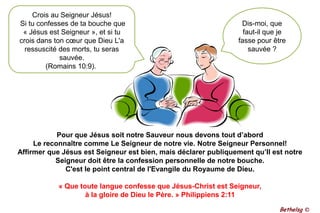 Crois au Seigneur Jésus! Si tu confesses de ta bouche que « Jésus est Seigneur », et si tu crois dans ton cœur que Dieu L'a ressuscité des morts, tu seras sauvée. (Romains 10:9). Dis-moi, que faut-il que je fasse pour être sauvée ?Pour que Jésus soit notre Sauveur nous devons tout d’abord  Le reconnaître comme Le Seigneur de notre vie. Notre Seigneur Personnel!Affirmer que Jésus est Seigneur est bien, mais déclarer publiquement qu’Il est notre Seigneur doit être la confession personnelle de notre bouche. C'est le point central de l'Evangile du Royaume de Dieu.« Que toute langue confesse que Jésus-Christ est Seigneur, à la gloire de Dieu le Père. » Philippiens 2:11Bethelsg ©