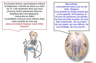 En d’autres termes, reconnaissons d’abord la Seigneurie, l’autorité de Jésus sur notre vie, et  c’est seulement alors que nous pourrons rentrer pleinement dans les bénéfices liés à Sa Seigneurie, c’est-à-dire au Salut! Le problème c’est que nous oublions dans notre manière de vivre que  Jésus est d’abord Seigneur avant d’être Sauveur!Mes enfants, c’est justement parce que Je suis Votre  Seigneuret ai autorité sur toutes choses que J’ai la capacité, la Puissance, le Pouvoir de pardonner vos péchés, de vous accorder la grâce, de vous faire miséricorde , de vous bénir, de vous guérir, de vous délivrer, de vous protéger, de vous sauver…Bethelsg ©