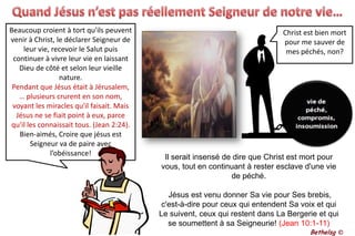 Quand Jésus n’est pas réellement Seigneur de notre vie…Beaucoup croient à tort qu'ils peuvent venir à Christ, le déclarer Seigneur de leur vie, recevoir le Salut puis continuer à vivre leur vie en laissant Dieu de côté et selon leur vieille nature. Pendant que Jésus était à Jérusalem, … plusieurs crurent en son nom, voyant les miracles qu'il faisait. Mais Jésus ne se fiait point à eux, parce qu'il les connaissait tous. (Jean 2:24). Bien-aimés, Croire que jésus est Seigneur va de paire avec l’obéissance!Christ est bien mort pour me sauver de mes péchés, non?Il serait insensé de dire que Christ est mort pour vous, tout en continuant à rester esclave d'une vie de péché. Jésus est venu donner Sa vie pour Ses brebis, c'est-à-dire pour ceux qui entendent Sa voix et qui Le suivent, ceux qui restent dans La Bergerie et qui se soumettent à sa Seigneurie! (Jean 10:1-11)Bethelsg ©