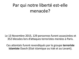 Par qui notre liberté est-elle
menacée?
Le 13 Novembre 2015, 129 personnes furent assassinées et
352 blessées lors d’attaques terroristes menées à Paris.
Ces attentats furent revendiqués par le groupe terroriste
islamiste Daech (Etat islamique au Irak et au Levant).
 
