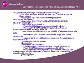 Les réponses que j’obtiens viennent toutes du catalogue XFT

•   <Segment xsi:type="SegmentProductType" Is="Stay">
           <Code Role="Product" Value="HTL-INCEKU" Owner="MAVIE"/>
           <Descriptions>
             <Description Role="Name"><![CDATA[INCEKUM
    BEACH]]></Description>
             <Description Role="Title"><![CDATA[SEJOUR INCEKUM
    BEACH]]></Description>
             <Description Role="Body">
                <Title><![CDATA[Accroche commerciale]]></Title>
                <Paragraph><![CDATA[L'Hôtel Incekum Beach est un
    établissement 5* situé à Alanya. Situé au
                bord de mer climatisé s'étend sur 100 000 m² et présente une très
    belle
                architecture, avec un grand jardin et une plage. Les clients
    décidant de
                séjourner dans cet établissement passeront des vacances à la
    plage paisibles et
                ensoleillées.]]></Paragraph>
             </Description>
             <Description Role="Body">
                <Type xsi:type="TypeQualifiedType" Code="Situation"/>
                <Title><![CDATA[Informations générales]]></Title>
                <Paragraph><![CDATA[<p><strong>Distances:</strong></p>
    <p>Avsallar - 4 kms<br />Alanya - 28 kms<br />Aéroport International
    d'Antalya - 85 kms</p>
             ]]></Paragraph>
 