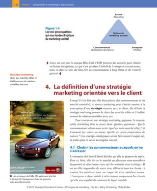 Ī Ainsi, sur son site, la marque Bleu Ciel d’EDF propose des conseils pour réduire
sa facture énergétique, ce qui n’est pas dans l’intérêt de l’entreprise à court terme,
mais va dans le sens du bien-être du consommateur à long terme et de l’intérêt
général. Ĩ
4. La définition d’une stratégie
marketing orientée vers le client
Lorsqu’il s’est fait une idée bien précise des consommateurs et du
marché considéré, le service marketing peut s’atteler ensuite à la
conception d’une stratégie orientée vers le client. On définit la
stratégie marketing comme le choix des marchés cibles et l’établis-
sement de relations rentables avec eux.
Pour concevoir une stratégie marketing gagnante, le respon-
sable marketing doit se poser deux grandes questions : Quels
consommateurs allons-nous servir (quel est notre marché cible)? et
Comment les servir au mieux (quelle est notre proposition de
valeur)? Ces concepts stratégiques seront brièvement évoqués ici,
et traités plus en détail au chapitre suivant.
4.1 Choisir les consommateurs auxquels on va
s’adresser
L’entreprise doit tout d’abord décider qui elle se propose de servir.
Pour ce faire, elle divise le marché en plusieurs sous-ensembles
(segments) et sélectionne ceux qu’elle souhaite viser (ciblage). Il
est en effet impossible de servir avec efficacité tous les clients : à
vouloir les satisfaire tous, on risque de n’en satisfaire aucun.
L’entreprise a donc intérêt à sélectionner uniquement les clients
qu’elle sera capable de contenter de façon rentable.
10 Partie 1 Comprendre le marketing et ses processus
Stratégie marketing
Choix des marchés cibles et
établissement de relations
rentables avec eux.
Figure 1.4
Les trois préoccupations
qui sous-tendent l’optique
du marketing sociétal
Optique du
marketing sociétal
Consommateurs
(Satisfaction des désirs)
Entreprise
(Profits)
Société
(Bien-être)
■ Les acheteurs de l’Alfa 159 valorisent à la fois
le design et l’équipement haut de gamme,
mais aussi la sécurité.
01-P1-ST310ab.qxd 8/04/10 13:02 Page 10
© 2010 Pearson Education France – Principes de marketing, 10e éd – Gary Armstrong, Philip Kotler
 